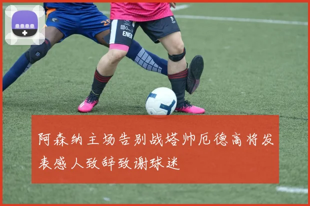 阿森纳主场告别战塔帅厄德高将发表感人致辞致谢球迷