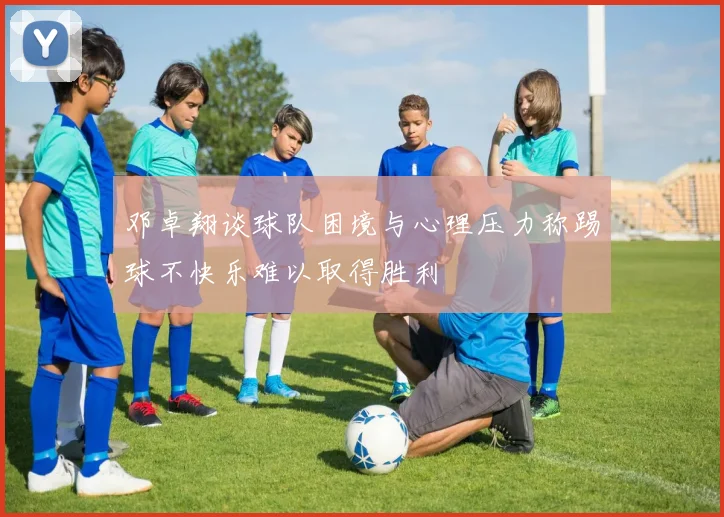 邓卓翔谈球队困境与心理压力称踢球不快乐难以取得胜利