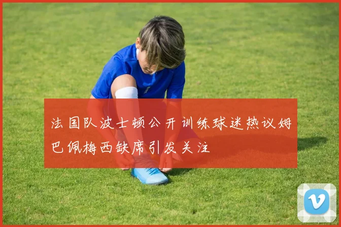法国队波士顿公开训练球迷热议姆巴佩梅西缺席引发关注