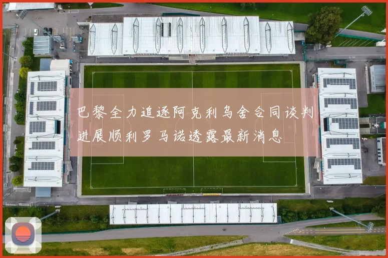 巴黎全力追逐阿克利乌舍合同谈判进展顺利罗马诺透露最新消息