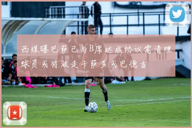 西媒曝巴萨已与B席达成协议需清理球员或将放走卡萨多或巴德吉