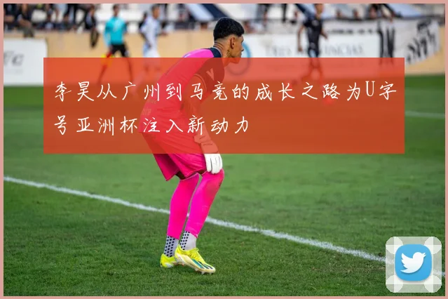 李昊从广州到马竞的成长之路为U字号亚洲杯注入新动力