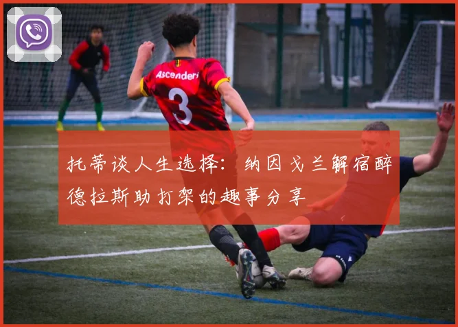 托蒂谈人生选择：纳因戈兰解宿醉德拉斯助打架的趣事分享