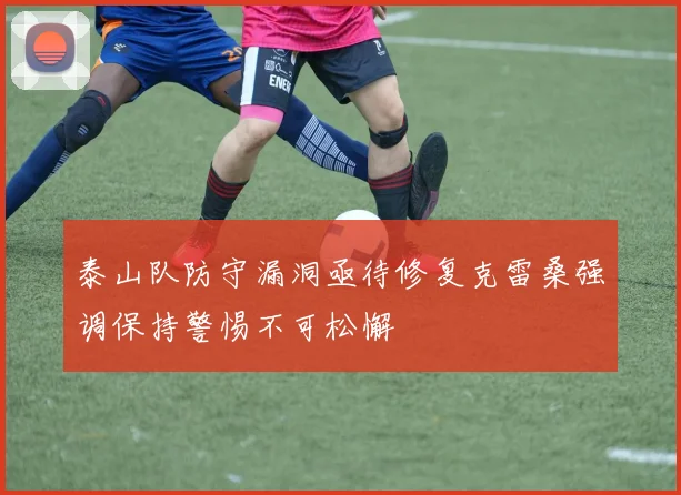 泰山队防守漏洞亟待修复克雷桑强调保持警惕不可松懈