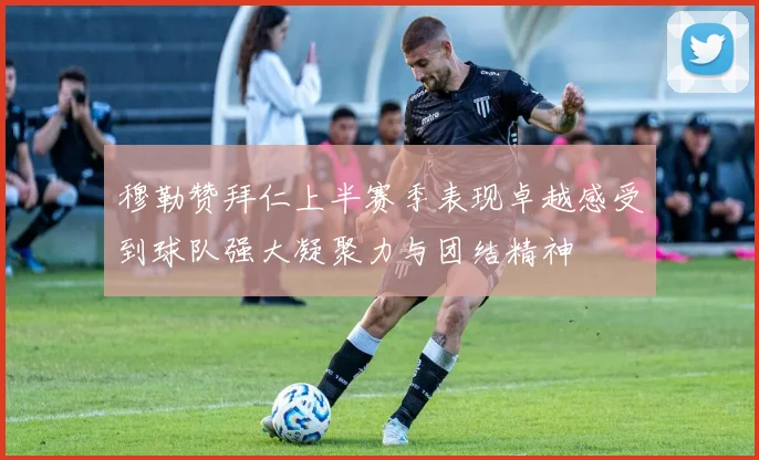 穆勒赞拜仁上半赛季表现卓越感受到球队强大凝聚力与团结精神