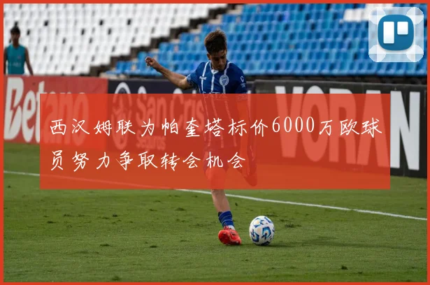 西汉姆联为帕奎塔标价6000万欧球员努力争取转会机会