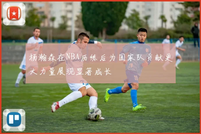 杨瀚森在NBA历练后为国家队贡献更大力量展现显著成长