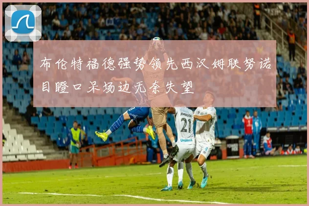 布伦特福德强势领先西汉姆联努诺目瞪口呆场边无奈失望