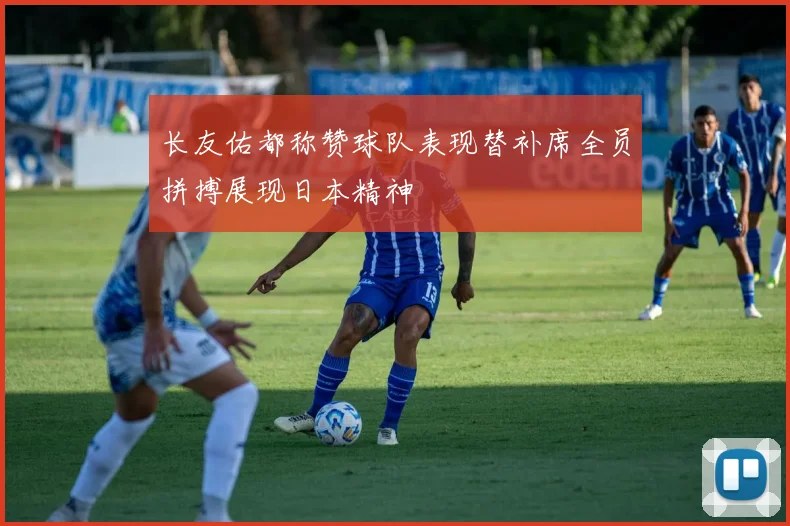 长友佑都称赞球队表现替补席全员拼搏展现日本精神