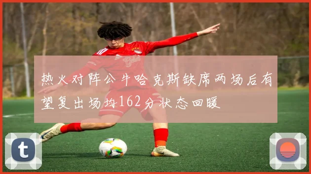 热火对阵公牛哈克斯缺席两场后有望复出场均162分状态回暖