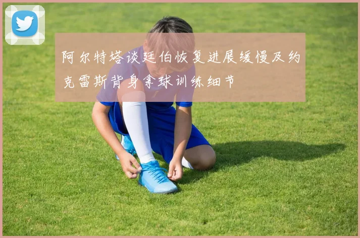 阿尔特塔谈廷伯恢复进展缓慢及约克雷斯背身拿球训练细节