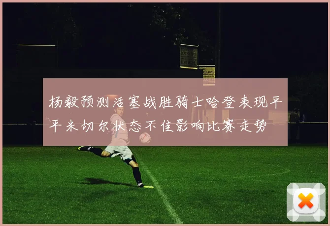 杨毅预测活塞战胜骑士哈登表现平平米切尔状态不佳影响比赛走势