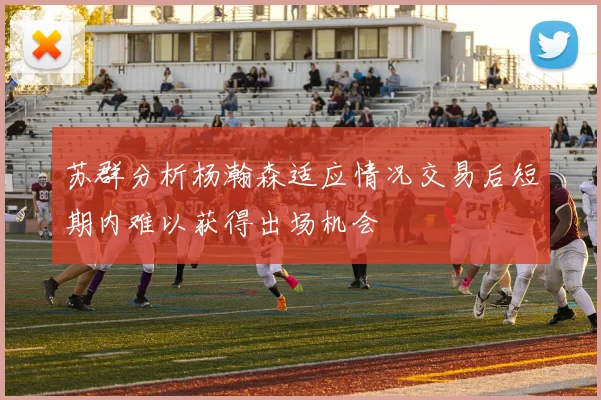 苏群分析杨瀚森适应情况交易后短期内难以获得出场机会
