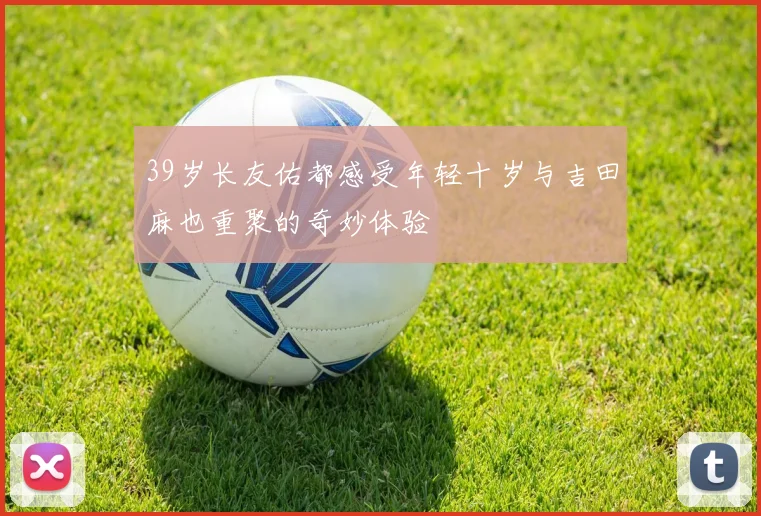 39岁长友佑都感受年轻十岁与吉田麻也重聚的奇妙体验