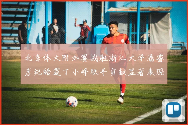 北京体大附加赛战胜浙江大学潘睿彦纪皓霆丁小峰联手贡献显著表现