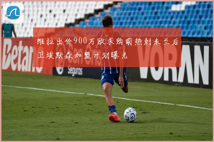 维拉出价900万欧求购前热刺米兰后卫埃默森加盟计划曝光