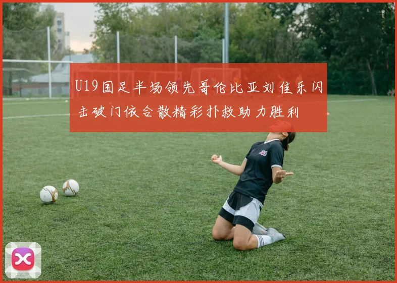 U19国足半场领先哥伦比亚刘佳乐闪击破门依合散精彩扑救助力胜利