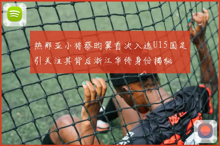 热那亚小将蔡昀翼首次入选U15国足引关注其背后浙江华侨身份揭秘