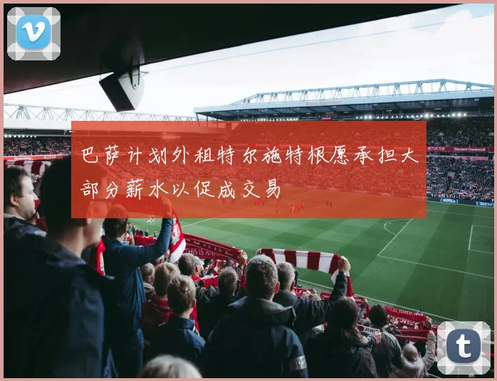 巴萨计划外租特尔施特根愿承担大部分薪水以促成交易