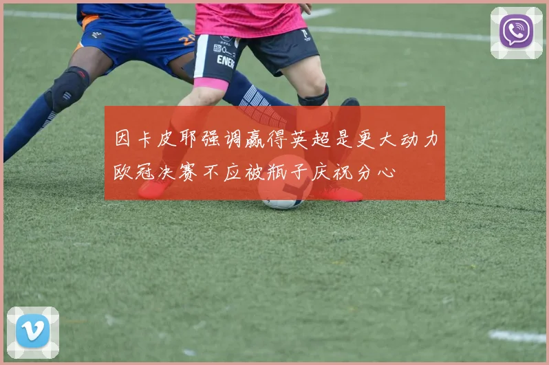 因卡皮耶强调赢得英超是更大动力欧冠决赛不应被瓶子庆祝分心