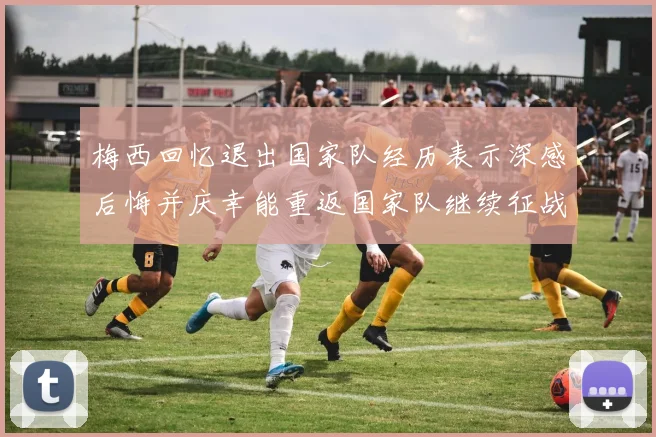 梅西回忆退出国家队经历表示深感后悔并庆幸能重返国家队继续征战
