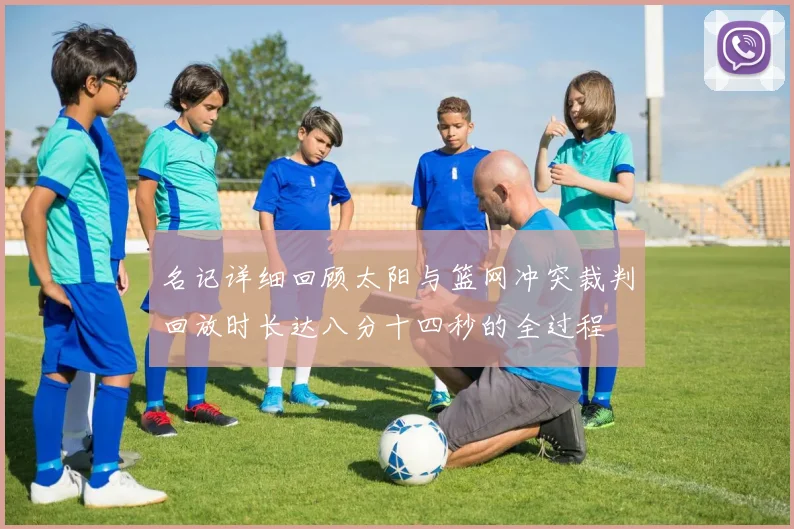 名记详细回顾太阳与篮网冲突裁判回放时长达八分十四秒的全过程