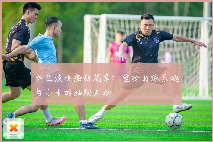 加兰谈快船新篇章：重拾打球乐趣与小卡的幽默互动